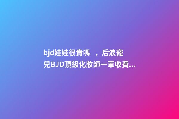 bjd娃娃很貴嗎，后浪寵兒BJD頂級化妝師一單收費(fèi)上萬-第1張-觀點-玄機(jī)派
